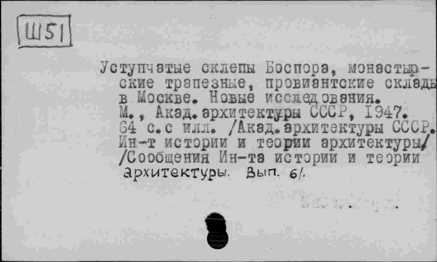 ﻿шя
Уступчатые склепы Боспора, монастыр-ские трапезные, провиантские складь в Москве. Новые исследования.
М,, Акад.архитектуры СССР, 1947.
34 с. с илл. /Акад.архитектуры СССР. Ин-т истории и теории архитектуры/ /Сообщения Ин-та истории и теории архитектуры, йып. 6/.